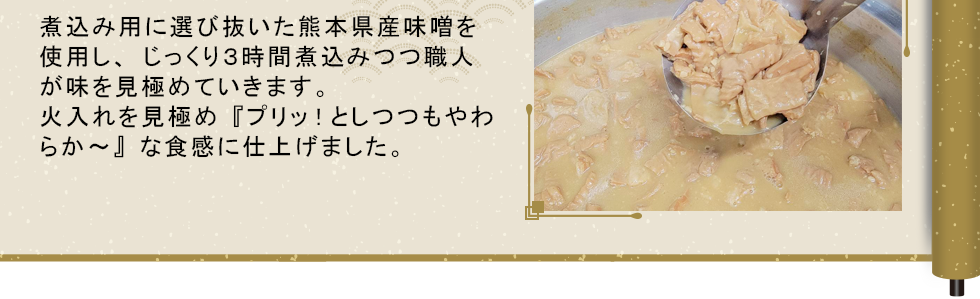 煮込み用に選びぬいた熊本県産味噌を使用し、じっくり３時間煮込みつつ職人が味を見極めていきます。火入れの見極め『プリッ！としつつもやわらか〜』な食感に仕上げました。